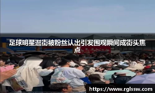 足球明星逛街被粉丝认出引发围观瞬间成街头焦点